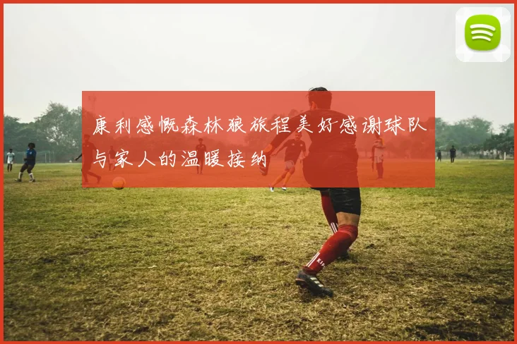 康利感慨森林狼旅程美好感谢球队与家人的温暖接纳