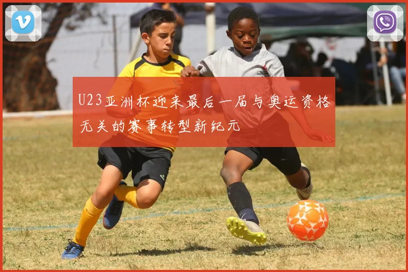 U23亚洲杯迎来最后一届与奥运资格无关的赛事转型新纪元