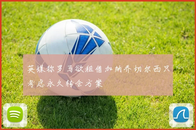 英媒称罗马欲租借加纳乔切尔西只考虑永久转会方案