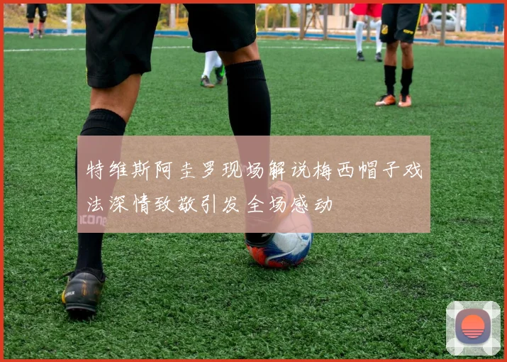 特维斯阿圭罗现场解说梅西帽子戏法深情致敬引发全场感动