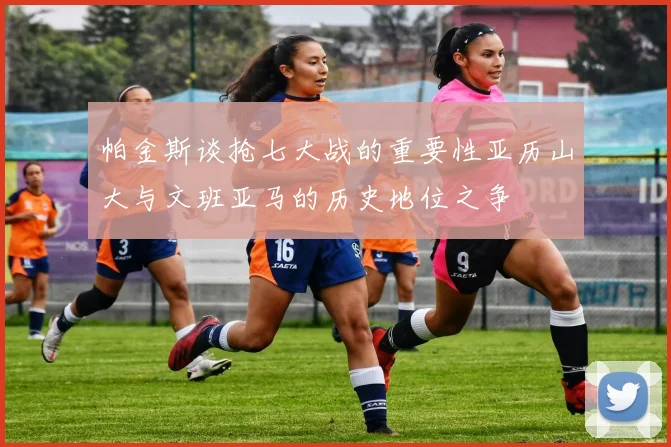 帕金斯谈抢七大战的重要性亚历山大与文班亚马的历史地位之争