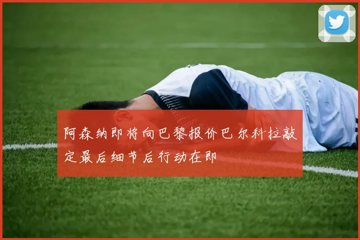 阿森纳即将向巴黎报价巴尔科拉敲定最后细节后行动在即