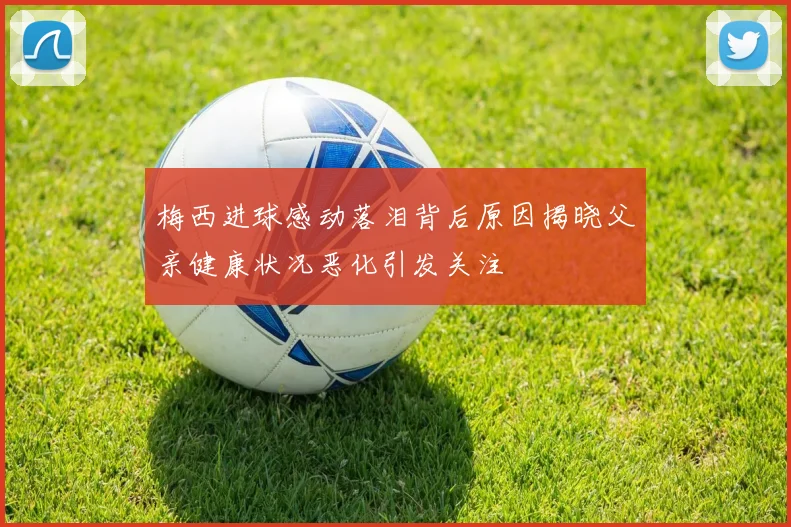 梅西进球感动落泪背后原因揭晓父亲健康状况恶化引发关注