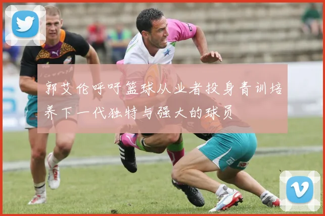 郭艾伦呼吁篮球从业者投身青训培养下一代独特与强大的球员