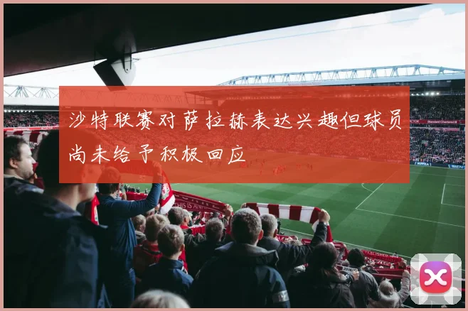 沙特联赛对萨拉赫表达兴趣但球员尚未给予积极回应