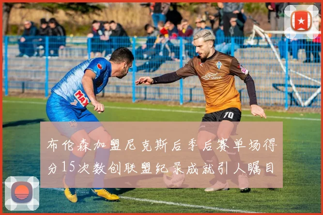 布伦森加盟尼克斯后季后赛单场得分15次数创联盟纪录成就引人瞩目