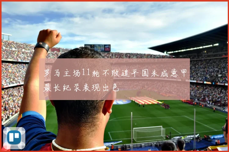 罗马主场11轮不败追平国米成意甲最长纪录表现出色
