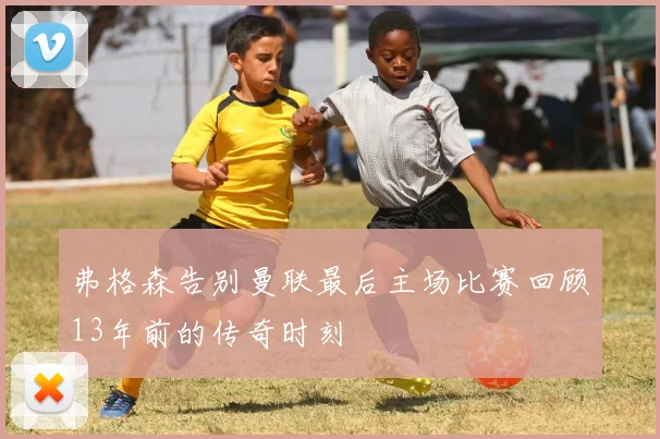 弗格森告别曼联最后主场比赛回顾13年前的传奇时刻