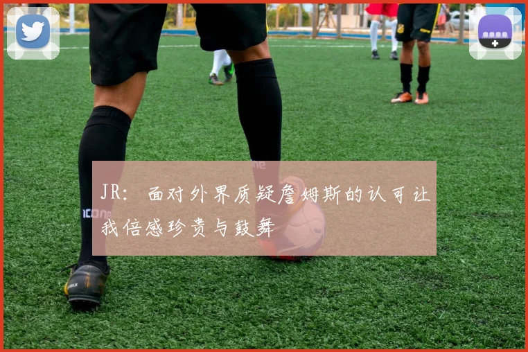 JR：面对外界质疑詹姆斯的认可让我倍感珍贵与鼓舞