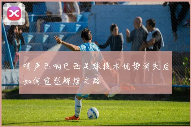哨声已响巴西足球技术优势消失后如何重塑辉煌之路