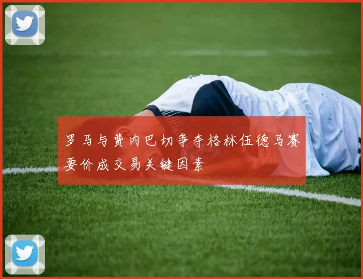 罗马与费内巴切争夺格林伍德马赛要价成交易关键因素