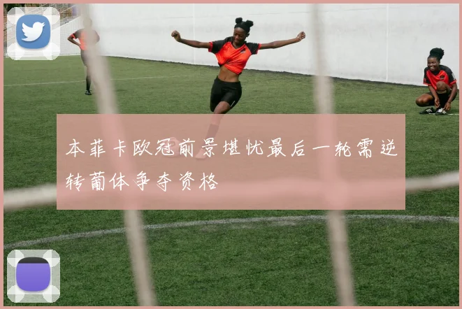 本菲卡欧冠前景堪忧最后一轮需逆转葡体争夺资格