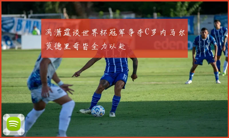 冯潇霆谈世界杯冠军争夺C罗内马尔莫德里奇皆全力以赴