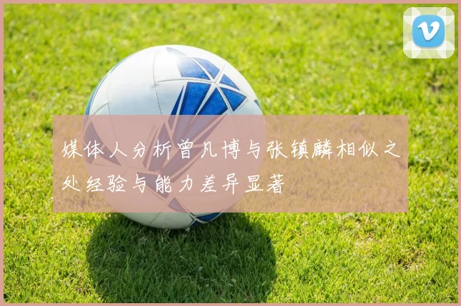 媒体人分析曾凡博与张镇麟相似之处经验与能力差异显著