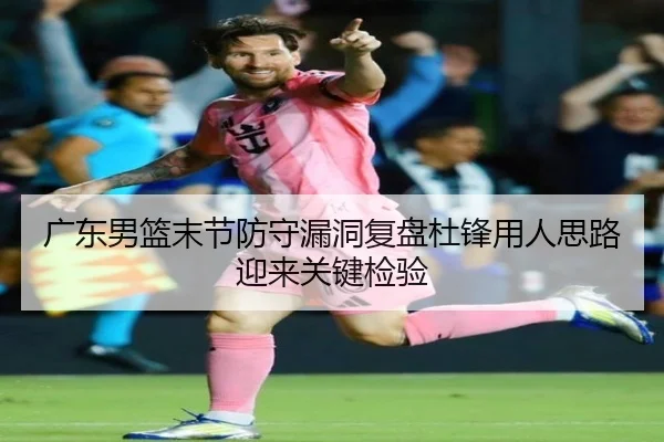 广东男篮末节防守漏洞复盘杜锋用人思路迎来关键检验 - xingkong.com
